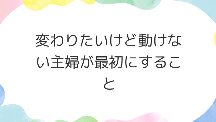 変わりたいけど動けない主婦が最初にすること