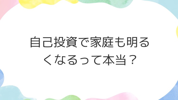 自己投資で家庭も明るくなるって本当？
