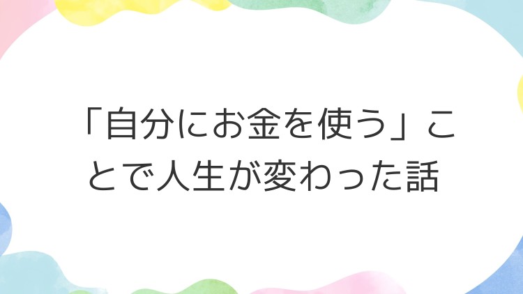 「自分にお金を使う」ことで人生が変わった話